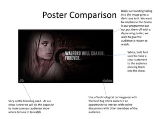 Poster Comparison
Very subtle branding used. As our
show is new we will do the opposite
to make sure our audience know
where to tune in to watch
Use of technological convergence with
the hash tag offers audience an
opportunity to interact with online
discussions with other members of the
audience.
White, bold font
used to make a
clear statement
to the audience
enticing them
into the show.
Black surrounding fading
into the image gives a
dark tone to it. We want
to emphasise the drama
in our programme but
not put them off with a
depressing poster, we
want to give the
audience a reason to
watch.
 