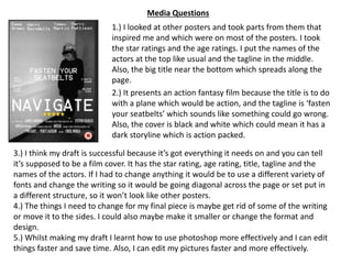 1.) I looked at other posters and took parts from them that
inspired me and which were on most of the posters. I took
the star ratings and the age ratings. I put the names of the
actors at the top like usual and the tagline in the middle.
Also, the big title near the bottom which spreads along the
page.
2.) It presents an action fantasy film because the title is to do
with a plane which would be action, and the tagline is ‘fasten
your seatbelts’ which sounds like something could go wrong.
Also, the cover is black and white which could mean it has a
dark storyline which is action packed.
3.) I think my draft is successful because it’s got everything it needs on and you can tell
it’s supposed to be a film cover. It has the star rating, age rating, title, tagline and the
names of the actors. If I had to change anything it would be to use a different variety of
fonts and change the writing so it would be going diagonal across the page or set put in
a different structure, so it won’t look like other posters.
4.) The things I need to change for my final piece is maybe get rid of some of the writing
or move it to the sides. I could also maybe make it smaller or change the format and
design.
5.) Whilst making my draft I learnt how to use photoshop more effectively and I can edit
things faster and save time. Also, I can edit my pictures faster and more effectively.
Media Questions
 