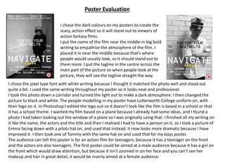 I chose the pixel type font with white writing because I thought it matched the photo well and stood out
quite a bit. I used the same writing throughout my poster so it looks neat and professional.
I took this photo down a corridor and turned the light out to make a dark atmosphere. I then changed the
picture to black and white. The people modelling in my poster have Lutterworth College uniform on, with
their logo on it. In Photoshop I edited the logo out so it doesn’t look like the film is based in a school or that
it has a school theme. I wanted my film based on a plane because I already had some ideas, and I found a
photo I had taken looking out the window of a plane so I was originally using that. I finished all my writing on
it like the name, the actors and the title and then I realised I had to have a person on it, so I took a picture of
Emma facing down with a pilots hat on, and used that instead. It now looks more dramatic because I have
improved it. I then took one of Tommy with the same hat on and used that for my boys poster.
The audience can tell this poster is for an action film for teenagers, because it has a teenager on the front
and the actors are also teenagers. The first poster could be aimed at a male audience because it has a girl on
the front which would draw attention, but because it isn’t zoomed in on her face and you can’t see her
makeup and hair in great detail, it would be mainly aimed at a female audience.
Poster Evaluation
I chose the dark colours on my posters to create the
scary, action effect so it will stand out to viewers of
action fantasy films.
I put the name of the film near the middle in big bold
writing to empathise the atmosphere of the film. I
placed it in near the middle because that’s where
people would usually look, so it should stand out to
them more. I put the tagline in the centre across the
main part of the picture so when people look at the
picture, they will see the tagline straight the way.
 