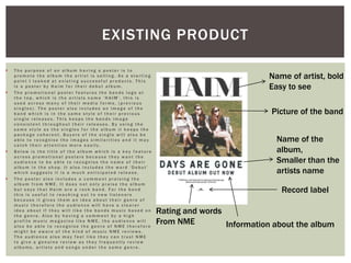  T h e p u r p o s e o f a n a l b u m h a v i n g a p o s t e r i s t o
p r o m o t e t h e a l b u m t h e a r t i s t i s s e l l i n g . A s a s t a r t i n g
p o i n t I l o o k e d a t e x i s t i n g s u c c e s s f u l p r o d u c t s . T h i s
i s a p o s t e r b y H a i m f o r t h e i r d e b u t a l b u m .
 T h e p r o m o t i o n a l p o s t e r f e a t u r e s t h e b a n d s l o g o a t
t h e t o p , w h i c h i s t h e a r t i s t s n a m e ‘ H A I M ’ , t h i s i s
u s e d a c r o s s m a n y o f t h e i r m e d i a f o r m s , ( p r e v i o u s
s i n g l e s ) . T h e p o s t e r a l s o i n c l u d e s a n i m a g e o f t h e
b a n d w h i c h i s i n t h e s a m e s t y l e o f t h e i r p r e v i o u s
s i n g l e r e l e a s e s . T h i s k e e p s t h e b a n d s i m a g e
c o n s i s t e n t t h r o u g h o u t t h e i r r e l e a s e s . B y u s i n g t h e
s a m e s t y l e a s t h e s i n g l e s f o r t h e a l b u m i t k e e p s t h e
p a c k a g e c o h e r e n t . B u y e r s o f t h e s i n g l e w i l l a l s o b e
a b l e t o r e c o g n i s e t h e i m a g e s s i m i l a r i t i e s a n d i t m a y
c a t c h t h e i r a t t e n t i o n m o r e e a s i l y .
 B e l o w i s t h e t i t l e o f t h e a l b u m w h i c h i s a k e y f e a t u r e
a c r o s s p r o m o t i o n a l p o s t e r s b e c a u s e t h e y w a n t t h e
a u d i e n c e t o b e a b l e t o r e c o g n i s e t h e n a m e o f t h e i r
a l b u m i n t h e s h o p . I t a l s o i n c l u d e s t h e w o r d ‘ D e b u t ’
w h i c h s u g g e s t s i t i s a m u c h a n t i c i p a t e d r e l e a s e .
 T h e p o s t e r a l s o i n c l u d e s a c o m m e n t p r a i s i n g t h e
a l b u m f r o m N M E . I t d o e s n o t o n l y p r a i s e t h e a l b u m
b u t s a y s t h a t H a i m a r e a r o c k b a n d . F o r t h e b a n d
t h i s i s u s e f u l t o r e a c h i n g o u t t o n e w l i s t e n e r s
b e c a u s e i t g i v e s t h e m a n i d e a a b o u t t h e i r g e n r e o f
m u s i c t h e r e f o r e t h e a u d i e n c e w i l l h a v e a c l e a r e r
i d e a a b o u t i f t h e y w i l l l i k e t h e b a n d s m u s i c b a s e d o n
t h e g e n r e . A l s o b y h a v i n g a c o m m e n t b y a h i g h
p r o f i l e m u s i c m a g a z i n e l i k e N M E , t h e a u d i e n c e w i l l
a l s o b e a b l e t o r e c o g n i s e t h e g e n r e o f N M E t h e r e f o r e
m i g h t b e a w a r e o f t h e k i n d o f m u s i c N M E r e v i e w s .
T h e a u d i e n c e a l s o m a y f e e l l i k e t h e y c a n t r u s t N M E
t o g i v e a g e n u i n e r e v i e w a s t h e y f r e q u e n t l y r e v i e w
a l b u m s , a r t i s t s a n d s o n g s u n d e r t h e s a m e g e n r e .
EXISTING PRODUCT
Name of artist, bold
Easy to see
Picture of the band
Name of the
album,
Smaller than the
artists name
Information about the album
Rating and words
From NME
Record label
 