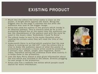  Much like the others the artist name is clear on the
poster, in bright white against the black. Being the
biggest text on the page it catches the eye after the
audience may look at the bigger image.
 Gotye has used his outline in the picture which inside is
an abstract pattern. This is cleverly used as he is still
promoting himself but at the same time the audience can
see the resemblance of the pattern and with the style he
used in the music video ‘Somebody I Used To Know’.
 The album name is next to his name therefore after
reading the artists name they will read the title of the
album.
 Underneath there is writing which explains that his new
album is coming out on the 19th. Like the others this is
vital to make the audience aware of what the poster is
promoting for example a music artist could be promoting
a concert, tour, album, single, new fragrance, music
video. Therefore letting the audience know what exactly it
is helps them in the promotion.
 Like the Katy Perry album it also gives information about
the hits which are included in the album. Directly plugging
its own songs in the promotion.
 Gotye also has a website link below which people could
search for more information.
EXISTING PRODUCT
 