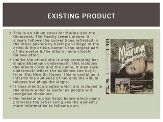 EXISTING PRODUCT
 This is an album cover for Marina and the
Diamonds, The Family Jewels album. It
closely follows the conventions reflected in
the other posters by having an image of the
artist & the artists name is the largest part
of the poster & the album name closely
follows after.
 Unlike the others she is also promoting her
single Shampain underneath, this includes
the album cover and the name. It also says
underneath where the audience can buy it
from ‘Out Now On Itunes’ this is useful as it
informs the audience of not only the album
release but plugs the single.
 It does mention singles which are included in
the album which is useful as people will
recognise these too.
 Her website is also listed below which again
promotes the artist and gives the audience
more information to follow up on.
 