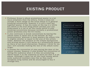  Professor Green’s album promotional poster is a lot
more simplistic than the others, firstly it does not
include a main image of the artist which is in general
breaking conventions. However it is still a well put
together poster. It has his name at the top in a white
box which is the first thing which catches your eye.
Underneath is a list of all the tracks which is also
breaking conventions because normally a promotional
poster promotes only the hit tracks.
 It also continues to break conventions by having the
album name in small text at the bottom ‘At Your
Inconvenience’ whereas in most posters the album title
is slightly smaller or equal to the size of the artists
name. However the balance of the simple background
and writing means it still works as a promotional poster
as there is not much distraction. However I think for my
own I will consider making the text of the album name
larger.
 It follows the convention of also saying the date of the
album release. However it also breaks the convention of
telling the audience what it is they are promoting,
which leaves it to the audience to work out that it is an
album. Although it does list all the track names which
some audience members may like as they could
recognise song names and be encouraged to buy it
through this.
EXISTING PRODUCT
 