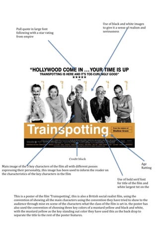 This is a poster of the film ‘Trainspotting’, this is also a British social realist film, using the
convention of showing all the main characters using the convention they have tried to show to the
audience through mise en scene of the characters what the class of the film is set in. the poster has
also used the convention of choosing three key colors of a mustard yellow and black and white,
with the mustard yellow as the key standing out color they have used this as the back drop to
separate the title to the rest of the poster features.
Pull quote in large font
following with a star rating
from empire
Main image of the 5 key characters of the film all with different posses
expressing their personality, this image has been used to inform the reader on
the characteristics of the key characters in the film
Use of bold serif font
for title of the film and
white largest txt on the
page
Age
Ratting
Credit block
Use of black and white images
to give it a sense of realism and
seriousness
 