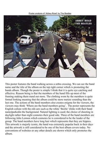 Poster analysis of ‘Abbey Road’ by The Beatles

This poster features the band walking across a zebra crossing. We can see the band
name and the title of the album on the top right corner which is promoting the
bands album. Though the poster is simple I think that it is quite eye catching and
effective. Reason being is that the members of the band fills up most of the
framing making them stand out more. The clothing worn by the members is quite
formal looking meaning that the album could be more mature sounding than the
last one. The actions of the band members also creates enigma for the viewers, the
viewers may think ‘Where are the band members going’. The poster represents the
English culture with the old cars such as the white ‘Beetle’ (links with their band
name)parkedin the background. Natural lighting is used; the choice of shooting in
daylight rather than night connotes their good side. Three of the band members are
following John Lennon which connotes he is considered to be the leader of the
group. The band members have long hair which represents that they are hippies.
This artwork is majorly iconic, the band was extremely popular back in their days
and the artwork is still considered to be one of the best album covers today. No
conventions of websites or any other details are shown which only promotes the
album.

 
