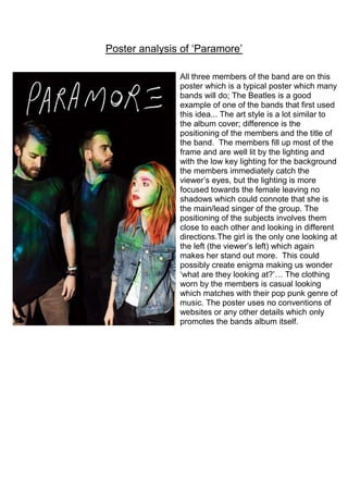 Poster analysis of ‘Paramore’
All three members of the band are on this
poster which is a typical poster which many
bands will do; The Beatles is a good
example of one of the bands that first used
this idea... The art style is a lot similar to
the album cover; difference is the
positioning of the members and the title of
the band. The members fill up most of the
frame and are well lit by the lighting and
with the low key lighting for the background
the members immediately catch the
viewer’s eyes, but the lighting is more
focused towards the female leaving no
shadows which could connote that she is
the main/lead singer of the group. The
positioning of the subjects involves them
close to each other and looking in different
directions.The girl is the only one looking at
the left (the viewer’s left) which again
makes her stand out more. This could
possibly create enigma making us wonder
‘what are they looking at?’… The clothing
worn by the members is casual looking
which matches with their pop punk genre of
music. The poster uses no conventions of
websites or any other details which only
promotes the bands album itself.

 