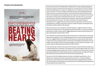 Filmposter review:BeatingHearts
The title of the short film‘BeatingHearts’impliesthatthe heartcouldbe beatingvery
fastdue tocharacter beingnervousandscared,thisisusuallyfoundinthrillerfilmsand
sometimes beatingheartisusedasnon-diegeticmusictoemphasise the tensionof the
scene.The title isinred,thisiseffective because the colourredsymbolisesblood,war,
deathas well aslove,passionanddesire,ithintstowardsthe narrative butdue tothe
colourred creatingtwocontrastingthingsitdoesn’tgive toomuchaway,thiswill attract
the audience astheywill be intriguedtofindoutmore. The colourred isa verystrong
and sharpcolour thatwill instantlycatchthe audience’sattentionandwilltherefore
become attractedto the poster.The colourred andthe title supportthe genre
drama/thrillerasit suggestthatthe narrative of the filmcouldconsistof tense scenes,
‘beatinghearts’couldalsoimplythatacharacter couldbe fittingfora beatingheartand
that there couldbe a deathin the narrative.
Dark and dull coloursare usedwhichiseffectivebecause itsuggeststhatthe narrative
couldconsistof dark plotline.The backgroundof the filmposterisa mixture of shadesof
greyswhichconnotesa stormtheme,suggestingthatthe narrative couldinclude anevil
plot,implyingthatitcouldinclude avillain.
Two charactersare positionedatthe bottomof the poster,an olderwomenisseenlying
downand a youngergirl isseensittinglookingdown ather.Due to the girl lookingdown
overher itsuggeststhatshe has poweroverthe woman,thisportraysthe olderwoman
as weak.Due to the youngergirl whoisportrayedas the daughterhavingpoweroverthe
motheritwill intrigue tofindouttowhythe daughteras the authority,asusuallyit’sthe
motherwhohas the authorityandcontrol over theirchildren.
A fourand half star isshownat the topof the filmposter,thiswill attractthe audience as
it showsthatthe filmissuccessful.The ratingisalsoinred whichagainstandsout infront
of the greybackground,byusingthe colourred itis effective asitconnotes theirlove and
passiontowardsthe film.Otherreviewsare alsoonthe filmposter,thisagainwill attract
the audience astheyknowthat the filmwill be worthwhilewatching.
The writerof the film,MatthewGarrettiswritteninboldblackcapital letters,thisis
effectiveasitinstantlyinformsthe audience whohaswrittenit.However,Matthew
Garrett isn’ta well-knownwriterandthereforewillnotbe recognisedbythe audience,
but if the filmwenton to become verysuccessful thenhe wouldbecomewell-knownand
may be offeredtowrite otherfilms.
 