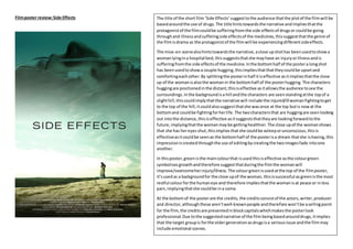Filmposter review:Side Effects The title of the short film ‘Side Effects’suggesttothe audience thatthe plotof the filmwill be
basedaroundthe use of drugs.The title hintstowardsthe narrative andimpliesthatthe
protagonistof the filmcouldbe sufferingfromthe side effectsof drugsor couldbe going
throughand illnessandsufferingside effectsof the medicines,thissuggestthatthe genre of
the filmisdrama as the protagonistof the filmwill be experiencingdifferentsideeffects.
The mise-en-scenealsohintstowardsthe narrative,aclose upshothas beenusedtoshowa
womanlyingina hospital bed,thissuggeststhatshe mayhave an injuryorillnessandis
sufferingfromthe side effectsof the medicine.Inthe bottomhalf of the postera longshot
has been usedtoshowa couple hugging,thisimpliesthatthattheycouldbe upsetand
comfortingeachother.By splittingthe posterinhalf itiseffective asitimpliesthatthe close
up of the womanisalsothe womanin the bottomhalf of the posterhugging.The characters
huggingare positionedinthe distant,thisiseffective asitallowsthe audience tosee the
surroundings.Inthe backgroundisa hill andthe characters are seenstandingatthe topof a
slighthill,thiscouldimplythatthe narrative will include the injured/illwomanfightingtoget
to the top of the hill,itcouldalsosuggestthatshe wasonce at the top butis nowat the
bottomand couldbe fightingforherlife.The twocharactersthat are huggingare seenlooking
out intothe distance,thisiseffective asitsuggeststhattheyare lookingforwardtothe
future,implyingthatthe womanmaybe gettinghealthier.The close upof the womanshows
that she has hereyes shut,thisimplies thatshe couldbe asleeporunconscious,thisis
effectiveasitcouldbe seenas the bottomhalf of the posterisa dream thatshe ishaving,this
impressioniscreatedthroughthe use of editingbycreatingthe twoimagesfade intoone
another.
In thisposter,greenisthe maincolourthat isused thisiseffective asthe colourgreen
symbolises growthandtherefore suggestthatduringthe filmthe womanwill
improve/overcomeherinjury/illness.The colourgreenisusedatthe top of the filmposter,
it’susedas a backgroundfor the close upof the woman, thisissuccessful as greenisthe most
restful colourforthe humaneye and therefore impliesthatthe womanisat peace or inless
pain,implyingthatshe couldbe ina coma.
At the bottomof the posterare the credits, the creditsconsistof the actors,writer,producer
and director,althoughthese aren’twell-knownpeople andtherefore won’tbe asellingpoint
for the film,the creditsare presentedinblockcapitalswhichmakesthe posterlook
professional.Due tothe suggestednarrative of the film beingbasedarounddrugs,itimplies
that the target groupis forthe oldergenerationasdrugsisa seriousissue andthe filmmay
include emotional scenes.
 