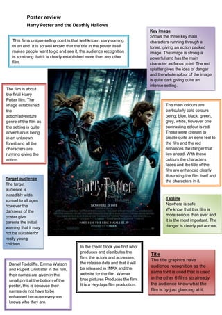 The film is about the final Harry Potter film. The image established the action/adventure genre of the film as the setting is quite adventurous being in an unknown forest and all the characters are running giving the action.Target audienceThe target audience is incredibly wide spread to all ages however the darkness of the poster give parents the initial warning that it may not be suitable for really young children.Daniel Radcliffe, Emma Watson and Rupert Grint star in the film, their names are given in the small print at the bottom of the poster, this is because their names do not have to be enhanced because everyone knows who they are. The main colours are particularly cold colours being; blue, black, green, grey, white, however one contrasting colour is red. These were chosen to create quite an eerie feel to the film and the red enhances the danger that lies ahead. With these colours the characters faces and the title of the film are enhanced clearly illustrating the film itself and the characters in it. Key imageShows the three key main characters running through a forest, giving an action packed image. The image is strong a powerful and has the main character as focus point. The red splatter gives the idea of danger and the whole colour of the image is quite dark giving quite an intense setting. This films unique selling point is that well known story coming to an end. It is so well known that the title in the poster itself makes people want to go and see it, the audience recognition is so strong that it is clearly established more than any other film.In the credit block you find who produces and distributes the film, the actors and actresses, the release date and that it will be released in IMAX and the website for the film. Warner bros pictures Produces the film. It is a Heydays film production.TitleThe title graphics have audience recognition as the same font is used that is used in the other 6 films so already the audience know what the film is by just glancing at it.TaglineNowhere is safeWe know that this film is more serious than ever and it is the most important. The danger is clearly put across. 7048501172210<br />