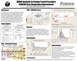 DMAIC Analysis on Purdue Travel Procedure
CONCUR User Integration Improvement
Project Charter
Background
Since January 2013, the Central Travel Office has replaced
the paperwork process with CONCUR Travel and Expense
across Purdue University, including regional campuses.
CONCUR is the leading provider of integrated travel and
expense management solutions. In conjunction with
ALTOUR travel agency and the introduction of JP Morgan
Chase Visa travel card, CONCUR intended to provide
automated booking, authorization, and reimbursement
processes, thus eliminating Form 17 and Form 25, which
were previously required in the paperwork process.
Acknowledgments
We would like to thank the Central Travel Office, including Gayle Stetler for their generous assistance with the project support. We would also like to acknowledge Dr. Ragu Athinarayanan,
Debbie Tutak, and Dr. Chad Laux from the TLI department for their support. Last but not least, we thank Emily Haygood and Steven Cain for their insightful inputs for our project.
Measure
In the previous paperwork system, the baseline
performance of the Reimbursement Preparation Process
(comparable to Expense Report in CONCUR System) was
measured by interviewing processors and managers in
Business Office and Central Travel Office. The process time
was estimated to be 78 hours while the lead time ranged
from 11 to 28 days.
VSM – Paperwork Process
Jason D. Widgery, Weng Kwong Chan, Kevin Chang
Technology, Leadership and Innovation, College of Technology, Purdue University, West Lafayette, IN
Frequency 128 56 1 11516322871124 858 807 634 210 199
Percent 0.6 0.3 0.0 0.070.610.7 5.2 4.0 3.8 3.0 1.0 0.9
Cum % 99.7100.0100.0100.070.681.3 86.5 90.5 94.3 97.2 98.2 99.1
Exceptions
Allocation
Required
Account Assignm
ent
Fare
Class
Hospitality
AND
Allow
ance
M
ileage
Rental Car Class
Car Rental Preferred
Vendor
EXP
>
TR
Contra
Expense
Trip
Request M
issing
Duplicate
Entry
>
60
days
old
20000
15000
10000
5000
0
100
80
60
40
20
0
Frequency
Percent
Pareto Chart of Exceptions for 2013
403020100
8000
6000
4000
2000
0
403020100
8000
6000
4000
2000
0
ECET
Approval (Days)
ApprovedAmount
MET
TLI
Panel variable: Department
Scatter plot of Appr oved Amount vs Appr oval ( Days) Betw een Jan 2 7, 2013 and Nov 27, 2013
Relationship between Approved Amount and Approval(days) from CoT Department
VSM – CONCUR Process
Data Analysis
Improvements
Increased training level (for both travelers and delegates)
Educate users about exceptions to reduce exception
occurrences and audit rejections
Step-by-step instructions
Develop a cleaner user interface and intuitive features
Reorganize online resources, making them more accessible
Make use of CONUS reporting services in the Central Travel
Office to evaluate the performance of CONCUR
Enhance SAP integration to simplify account assignment in
the expense report
30.022.515.07.50.0-7.5
LSL USL
LSL 0.04
Target *
USL 7
Sample Mean 5.92553
Sample N 94
StDev (Within) 5.90413
StDev (Ov erall) 5.88828
Process Data
Cp 0.20
CPL 0.33
CPU 0.06
Cpk 0.06
Pp 0.20
PPL 0.33
PPU 0.06
Ppk 0.06
Cpm *
Ov erall Capability
Potential (Within) Capability
PPM < LSL 127659.57
PPM > USL 287234.04
PPM Total 414893.62
Observ ed Performance
PPM < LSL 159418.56
PPM > USL 427796.89
PPM Total 587215.44
Exp. Within Performance
PPM < LSL 158768.11
PPM > USL 427604.68
PPM Total 586372.79
Exp. Ov erall Performance
Within
Ov erall
Process Capabilit y of Approval (Days) Bet ween Jan 27, 2013 and Nov 27, 2013
TLI Department
 