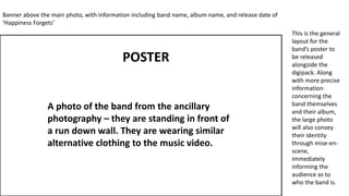 A photo of the band from the ancillary
photography – they are standing in front of
a run down wall. They are wearing similar
alternative clothing to the music video.
Banner above the main photo, with information including band name, album name, and release date of
‘Happiness Forgets’
This is the general
layout for the
band’s poster to
be released
alongside the
digipack. Along
with more precise
information
concerning the
band themselves
and their album,
the large photo
will also convey
their identity
through mise-en-
scene,
immediately
informing the
audience as to
who the band is.
POSTER
 