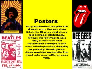 Posters This promotional item is popular with all music artists, they have strong links to the CD covers which gives a good example of intertextuality. However, this PowerPoint focuses solely on Posters and what characteristics are unique to each music artist despite which album they are promoting. This will give me deeper knowledge in preparation from when I make one myself for my music video. 