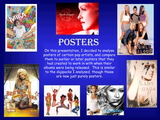 POSTERS On this presentation, I decided to analyse posters of certain pop artists, and compare them to earlier or later posters that they had created to work in with when their albums were being released.  This is similar to the digipacks I analysed, though these are now just purely posters. 