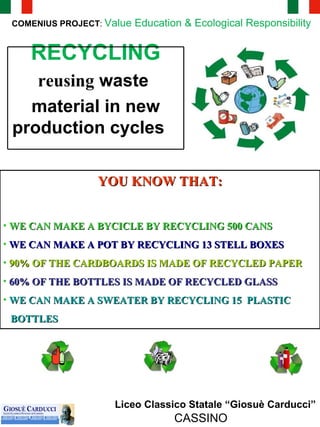 Liceo Classico Statale “Giosuè Carducci” CASSINO COMENIUS PROJECT :  Value Education & Ecological Responsibility  YOU KNOW THAT: WE CAN MAKE A BYCICLE BY RECYCLING 500 CANS WE CAN MAKE A POT BY RECYCLING 13 STELL BOXES 90% OF THE CARDBOARDS IS MADE OF RECYCLED PAPER 60% OF THE BOTTLES IS MADE OF RECYCLED GLASS WE CAN MAKE A SWEATER BY RECYCLING 15  PLASTIC  BOTTLES RECYCLING reusing  waste  material in new production cycles   