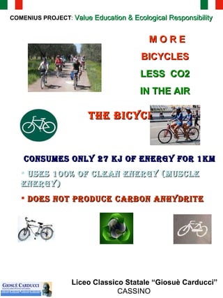 COMENIUS PROJECT :  Value Education & Ecological Responsibility Liceo Classico Statale “Giosuè Carducci”  CASSINO M O R E  BICYCLES   LESS  CO2  IN THE AIR   THE BICYCLE CONSUMES ONLY 27 KJ OF ENERGY FOR 1KM USES 100% OF CLEAN ENERGY (MUSCLE ENERGY)  DOES NOT PRODUCE CARBON ANHYDRITE   
