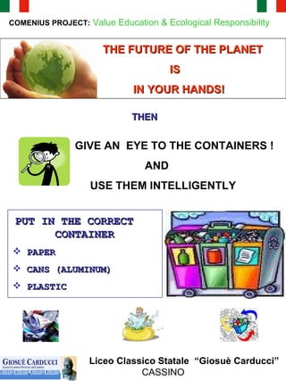 COMENIUS PROJECT:   Value Education & Ecological Responsibility THE FUTURE OF THE PLANET  IS  IN YOUR HANDS!  GIVE AN  EYE TO THE CONTAINERS ! AND  USE THEM INTELLIGENTLY  Liceo Classico Statale  “Giosuè Carducci” CASSINO PUT IN THE CORRECT  CONTAINER   PAPER CANS (ALUMINUM)  PLASTIC  THEN  