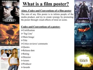 What is a film poster?  Aims, Codes and Conventions of a film poster The aim of any film poster is to inform people of the media product, and try to create synergy by promoting the poster through visual effects of misé en scene.  Codes and Conventions of a poster:  ,[object Object]
