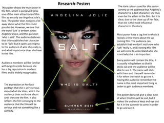 Research-PostersThe dark colours used for this poster convey to the audience that Angelina's character is a dark character, she may even be the villain in the film. But it is clear, due to the close up of her face, that she is the most influential character in the story.The poster shows the main actor in the film, which is perceived to be one of the main attractions of this film as we only see Angelina Jolie's face. The poster does not give a lot away about what the film could possibly be. However, we see that the word ‘Salt’ is written across Angelina’s face, and the question ‘who is salt’. The audience believes that this establishes her character to be ‘Salt’ but it opens an enigma to the audience of who she really is, and what importance does she have in the film. Most poster have a tag line in which it reveals a little more about the up coming film. The audience can establish that we don’t not know who ‘salt’ really is, and y seeing this film we will come to understand who she is and why she is so important. Every poster will contain the title, it is usually in big letters so that it sticks out and the audience will be able to see it. The name will stick with them and they will remember it for when they wish to go see it. Having the audience remember the name is the most important thing in order to gain audience members.Audience members will be familiar with Angelina Jolie because she has a big reputation in modern films and is widely recognisable. The expression on her face portrays that she is very serious about what she does, which the audience does not know about until they see the film. It also reflects the film conveying to the audience that the film will be serious and not something like a comedy.The poster does not give a clear date of when this film will be out, but it makes the audience keep and eye out for it in the summer to come in order to go and see it. 