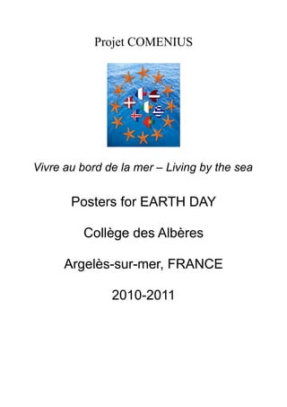 Projet COMENIUS




Vivre au bord de la mer – Living by the sea


       Posters for EARTH DAY

         Collège des Albères

      Argelès-sur-mer, FRANCE

               2010-2011
 