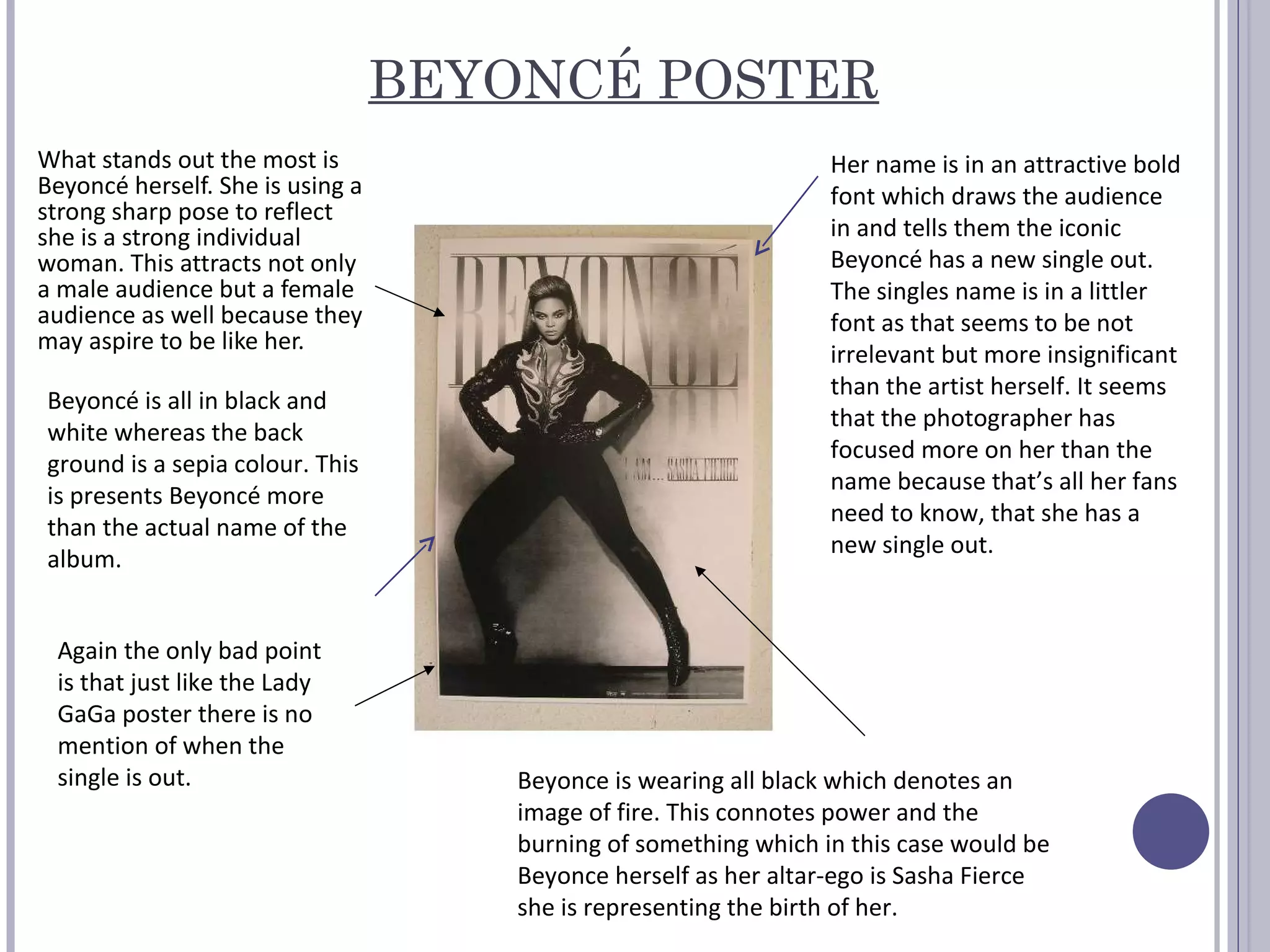 BEYONCÉ POSTER What stands out the most is Beyoncé herself. She is using a strong sharp pose to reflect she is a strong individual woman. This attracts not only a male audience but a female audience as well because they may aspire to be like her.  Beyoncé is all in black and white whereas the back ground is a sepia colour. This is presents Beyoncé more than the actual name of the album. Her name is in an attractive bold font which draws the audience in and tells them the iconic Beyoncé has a new single out. The singles name is in a littler font as that seems to be not irrelevant but more insignificant than the artist herself. It seems that the photographer has focused more on her than the name because that’s all her fans need to know, that she has a new single out.  Again the only bad point is that just like the Lady GaGa poster there is no mention of when the single is out. Beyonce is wearing all black which denotes an image of fire. This connotes power and the burning of something which in this case would be Beyonce herself as her altar-ego is Sasha Fierce she is representing the birth of her.  