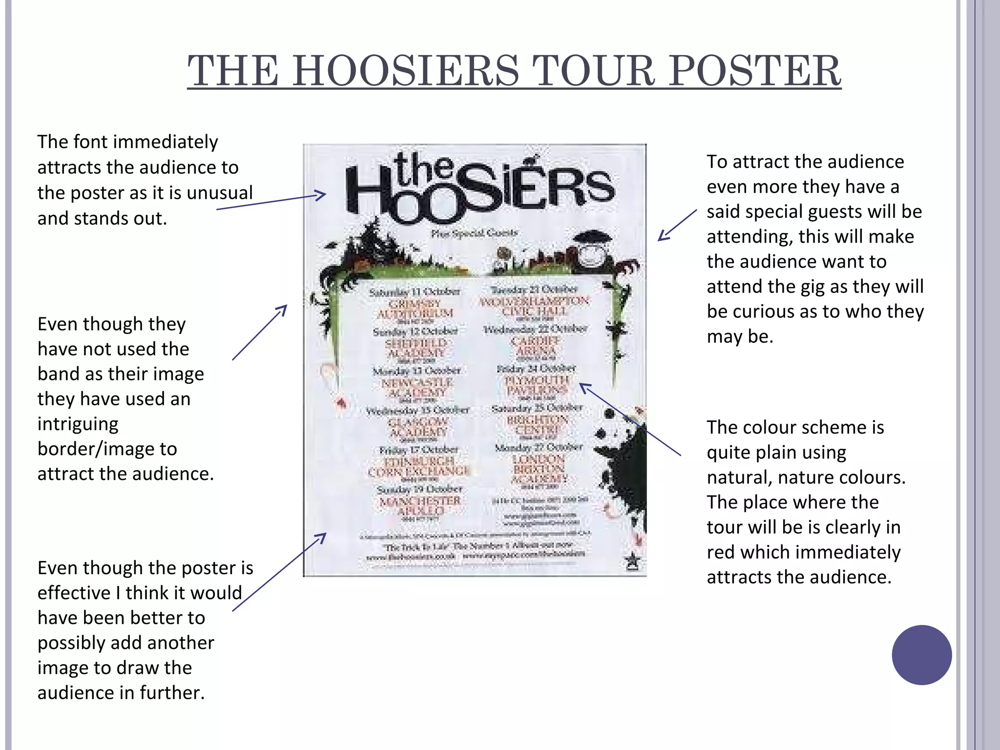 THE HOOSIERS TOUR POSTER The font immediately attracts the audience to the poster as it is unusual and stands out.  The colour scheme is quite plain using natural, nature colours. The place where the tour will be is clearly in red which immediately attracts the audience.  Even though they have not used the band as their image they have used an intriguing  border/image to attract the audience.   To attract the audience even more they have a said special guests will be attending, this will make the audience want to attend the gig as they will be curious as to who they may be.  Even though the poster is effective I think it would have been better to possibly add another image to draw the audience in further.  