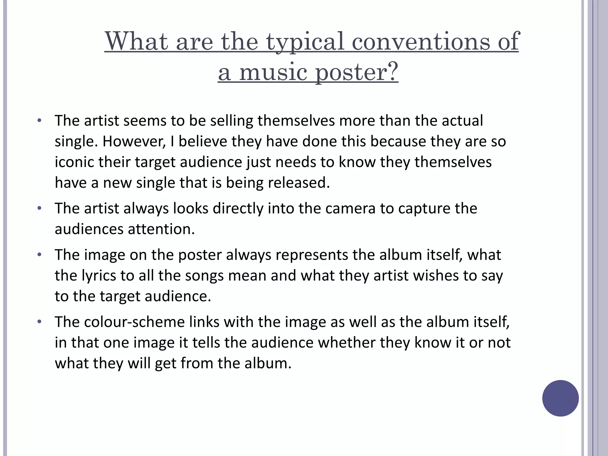 What are the typical conventions of a music poster?   The artist seems to be selling themselves more than the actual single. However, I believe they have done this because they are so iconic their target audience just needs to know they themselves have a new single that is being released.  The artist always looks directly into the camera to capture the audiences attention.  The image on the poster always represents the album itself, what the lyrics to all the songs mean and what they artist wishes to say to the target audience.  The colour-scheme links with the image as well as the album itself, in that one image it tells the audience whether they know it or not what they will get from the album.  