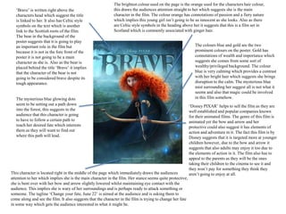 The brightest colour used on the page is the orange used for the characters hair colour,
   ‘Brave’ is written right above the                        this draws the audiences attention straight to her which suggests she is the main
   characters head which suggest the title                   character in the film. The colour orange has connotations of passion and a fiery nature
   is linked to her. It also has Celtic style                which implies this young girl isn’t going to be as innocent as she looks. Also as there
   symbols on the text which is another                      are Celtic style symbols in the heading above her it suggests that this is a film set in
   link to the Scottish roots of the film.                   Scotland which is commonly associated with ginger hair.
   The bear in the background of the
   poster suggests that it is going to play
   an important role in the film but                                                                           The colours blue and gold are the two
   because it is not in the fore front of the                                                                  prominent colours on the poster. Gold has
   poster it is not going to be a main                                                                         connotations of wealth and importance which
   character as she is. Also as the bear is                                                                    suggests she comes from some sort of
   placed behind the title ‘Brave’ it implies                                                                  wealthy/privileged background. The colour
   that the character of the bear is not                                                                       blue is very calming which provides a contrast
   going to be considered brave despite its                                                                    with her bright hair which suggests she brings
   tough appearance.                                                                                           disruption to the calm. The mysterious blue
                                                                                                               mist surrounding her suggest all is not what it
                                                                                                               seems and also that magic could be involved
   The mysterious blue glowing dots                                                                            in this film somehow.
   seem to be setting out a path down                                                                       ‘Disney PIXAR’ helps to sell the film as they are
   into the forest, this suggests to the                                                                    well established and popular companies known
   audience that this character is going                                                                    for their animated films. The genre of this film is
   to have to follow a certain path to                                                                      animated yet the bow and arrow and her
   reach her desired fate which interests                                                                   protective could also suggest it has elements of
   them as they will want to find out                                                                       action and adventure in it. The fact this film is by
   where this path will lead.                                                                               Disney suggests that it is targeted more at younger
                                                                                                            children however, due to the bow and arrow it
                                                                                                            suggests that also adults may enjoy it too due to
                                                                                                            the elements of action in it. The film also has to
                                                                                                            appeal to the parents as they will be the ones
                                                                                                            taking their children to the cinema to see it and
                                                                                                            they won’t pay for something they think they
This character is located right in the middle of the page which immediately draws the audiences             aren’t going to enjoy at all.
attention to her which implies she is the main character in the film. Her stance seems quite protective,
she is bent over with her bow and arrow slightly lowered whilst maintaining eye contact with the
audience. This implies she is wary of her surroundings and is perhaps ready to attack something or
someone. The tagline ‘Change your fate, June 22’ is aimed at the audience and is asking them to
come along and see the film. It also suggests that the character in the film is trying to change her fate
in some way which gets the audience interested in what it might be.
 