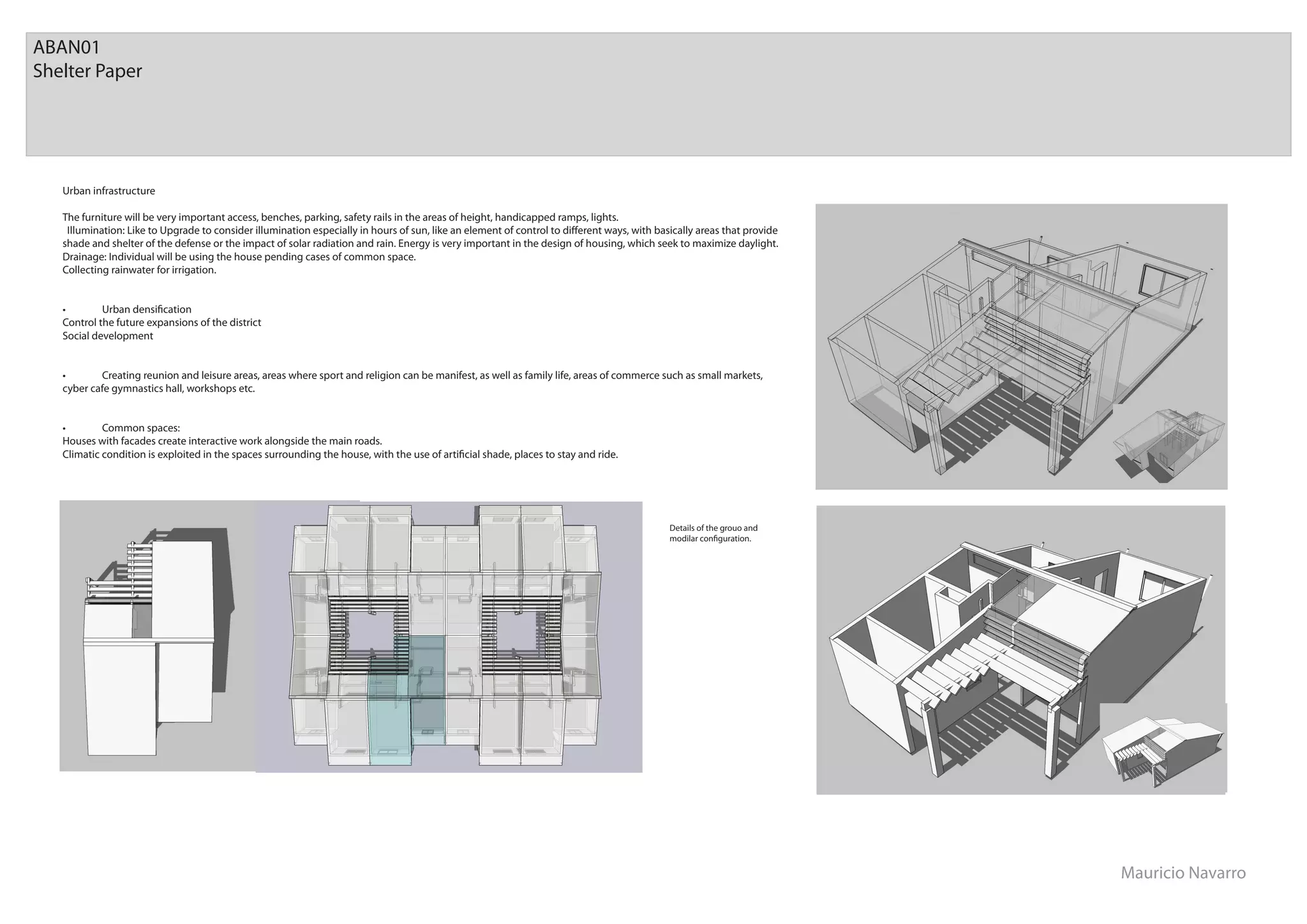 ABAN01
Shelter Paper




   Urban infrastructure

   The furniture will be very important access, benches, parking, safety rails in the areas of height, handicapped ramps, lights.
    Illumination: Like to Upgrade to consider illumination especially in hours of sun, like an element of control to di erent ways, with basically areas that provide
   shade and shelter of the defense or the impact of solar radiation and rain. Energy is very important in the design of housing, which seek to maximize daylight.
   Drainage: Individual will be using the house pending cases of common space.
   Collecting rainwater for irrigation.


   •        Urban densiﬁcation
   Control the future expansions of the district
   Social development


   •       Creating reunion and leisure areas, areas where sport and religion can be manifest, as well as family life, areas of commerce such as small markets,
   cyber cafe gymnastics hall, workshops etc.


   •        Common spaces:
   Houses with facades create interactive work alongside the main roads.
   Climatic condition is exploited in the spaces surrounding the house, with the use of artiﬁcial shade, places to stay and ride.




                                                                                                                                            Details of the grouo and
                                                                                                                                            modilar conﬁguration.




                                                                                                                                                                        Mauricio Navarro
 