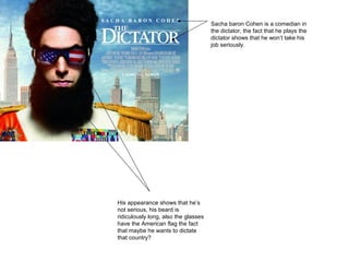 Sacha baron Cohen is a comedian in
the dictator, the fact that he plays the
dictator shows that he won’t take his
job seriously.
His appearance shows that he’s
not serious, his beard is
ridiculously long, also the glasses
have the American flag the fact
that maybe he wants to dictate
that country?
 
