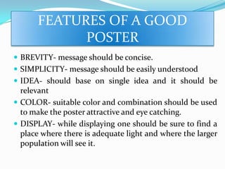 FEATURES OF A GOOD
POSTER
 BREVITY- message should be concise.
 SIMPLICITY- message should be easily understood
 IDEA- should base on single idea and it should be
relevant
 COLOR- suitable color and combination should be used
to make the poster attractive and eye catching.
 DISPLAY- while displaying one should be sure to find a
place where there is adequate light and where the larger
population will see it.
 