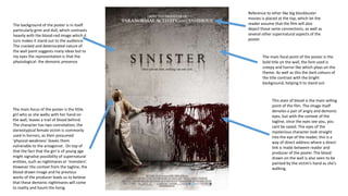 This stain of blood is the main selling
point of the film. The image itself
denotes a pair of angry and demonic
eyes, but with the context of the
tagline, once the eyes see you, you
cant be saved. The eyes of the
mysterious character look straight
into the eye of the reader, this is a
way of direct address where a direct
link is made between reader and
producer of the poster. The blood
drawn on the wall is also seen to be
painted by the victim’s hand as she’s
walking.
The main focal point of the poster is the
bold title on the wall, the font used is
creepy and horror like which plays on the
theme. As well as this the dark colours of
the title contrast with the bright
background, helping it to stand out.
Reference to other like big blockbuster
movies is placed at the top, which let the
reader assume that the film will also
depict those same connections, as well as
several other supernatural aspects of the
poster.
The main focus of the poster is the little
girl who as she walks with her hand on
the wall, leaves a trail of blood behind.
The character has two connotation; the
stereotypical female victim is commonly
used in horrors, as their presumed
‘physical weakness’ leaves them
vulnerable to the antagonist. On top of
that the fact that the girl is of young age
might signalise possibility of supernatural
entities, such as nightmares or ‘monsters’.
However the context from the tagline, the
blood-drawn image and he previous
works of the producer leads us to believe
that these demonic nightmares will come
to reality and haunt the living.
The background of the poster is in itself
particularly grim and dull, which contrasts
heavily with the blood-red image which it
turn makes it stand out to the audience.
The cracked and deteriorated nature of
the wall paint suggests many ideas but to
my eyes the representation is that the
physiological- the demonic presence
 