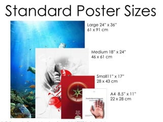 Large 24” x 36”
61 x 91 cm
Medium 18” x 24”
46 x 61 cm
Small11” x 17”
28 x 43 cm
A4 8.5” x 11”
22 x 28 cm
Standard Poster Sizes
 