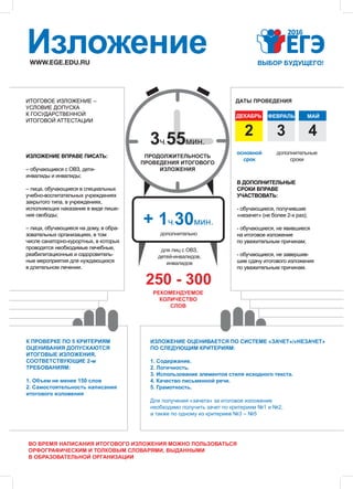 РЕКОМЕНДУЕМОЕ
КОЛИЧЕСТВО
СЛОВ
WWW.EGE.EDU.RU
Изложение
250 - 300
ДЕКАБРЬ
32
ФЕВРАЛЬ
4
МАЙ
ДАТЫ ПРОВЕДЕНИЯ
3ч.55мин.
+ 1ч.30мин.
ПРОДОЛЖИТЕЛЬНОСТЬ
ПРОВЕДЕНИЯ ИТОГОВОГО
ИЗЛОЖЕНИЯ
для лиц с ОВЗ,
детей-инвалидов,
инвалидов
дополнительно
ИЗЛОЖЕНИЕ ОЦЕНИВАЕТСЯ ПО СИСТЕМЕ «ЗАЧЕТ»/«НЕЗАЧЕТ»
ПО СЛЕДУЮЩИМ КРИТЕРИЯМ:
1. Содержание.
2. Логичность.
3. Использование элементов стиля исходного текста.
4. Качество письменной речи.
5. Грамотность.
К ПРОВЕРКЕ ПО 5 КРИТЕРИЯМ
ОЦЕНИВАНИЯ ДОПУСКАЮТСЯ
ИТОГОВЫЕ ИЗЛОЖЕНИЯ,
СООТВЕТСТВУЮЩИЕ 2-м
ТРЕБОВАНИЯМ:
1. Объем не менее 150 слов
2. Самостоятельность написания
итогового изложения
Для получения «зачета» за итоговое изложение
необходимо получить зачет по критериям №1 и №2,
а также по одному из критериев №3 – №5
ИЗЛОЖЕНИЕ ВПРАВЕ ПИСАТЬ:
– обучающиеся с ОВЗ, дети-
инвалиды и инвалиды;
– лица, обучающиеся в специальных
учебно-воспитательных учреждениях
закрытого типа, в учреждениях,
исполняющих наказание в виде лише-
ния свободы;
– лица, обучающиеся на дому, в обра-
зовательных организациях, в том
числе санаторно-курортных, в которых
проводятся необходимые лечебные,
реабилитационные и оздоровитель-
ные мероприятия для нуждающихся
в длительном лечении.
основной
срок
дополнительные
сроки
В ДОПОЛНИТЕЛЬНЫЕ
СРОКИ ВПРАВЕ
УЧАСТВОВАТЬ:
- обучающиеся, получившие
«незачет» (не более 2-х раз);
- обучающиеся, не явившиеся
на итоговое изложение
по уважительным причинам;
- обучающиеся, не завершив-
шие сдачу итогового изложения
по уважительным причинам.
ИТОГОВОЕ ИЗЛОЖЕНИЕ –
УСЛОВИЕ ДОПУСКА
К ГОСУДАРСТВЕННОЙ
ИТОГОВОЙ АТТЕСТАЦИИ
ВО ВРЕМЯ НАПИСАНИЯ ИТОГОВОГО ИЗЛОЖЕНИЯ МОЖНО ПОЛЬЗОВАТЬСЯ
ОРФОГРАФИЧЕСКИМ И ТОЛКОВЫМ СЛОВАРЯМИ, ВЫДАННЫМИ
В ОБРАЗОВАТЕЛЬНОЙ ОРГАНИЗАЦИИ
 