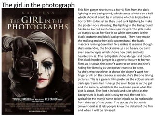 The girl in the photograph This film poster represents a horror film from the dark
lighting in the background, which shows a house or a hall
which shows it could be in a home which is typical for a
horror film to be set in, they used dark lightning to make
the poster more daunting, the lighting in the background
has been blurred out to focus on the girl. The girls make
up stands out as her face is so white compared to the
black costume and black background. They have made
the makeup make her look supernatural, the black
mascara running down her face makes it seem as though
she's miserable, the black makeup is so heavy you cant
even see her eyes which shows how dark and cold
hearted she is. The red lipstick shows danger and death.
The black hooded jumper is a generic feature to horror
films as it shows she doesn’t want to be seen and she's
hiding her identity as she doesn’t want to be seen.
As she's wearing gloves it shows she doesn’t want her
fingerprints on the camera as maybe she's the one taking
pictures. This is a generic film poster as the colours are all
dark apart from her makeup the main focus is on the girl
and the camera, which lets the audience guess what the
plot is about. The font is in bold and is in white as the
background is black so it is easy to read the text it is
typical for the movie name to be in bold so its noticeable
from the rest of the poster. The text at the bottom is
conventional as it lets people know the details of the film
and when it will be released
 