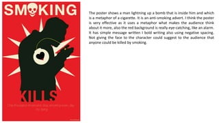 The poster shows a man lightning up a bomb that is inside him and which
is a metaphor of a cigarette. It is an anti-smoking advert. I think the poster
is very effective as it uses a metaphor what makes the audience think
about it more, also the red background is really eye-catching, like an alarm.
It has simple message written I bold writing also using negative spacing.
Not giving the face to the character could suggest to the audience that
anyone could be killed by smoking.
 