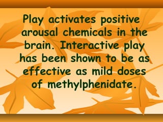 Play activates positive
arousal chemicals in the
brain. Interactive play
has been shown to be as
effective as mild doses
of methylphenidate.

 