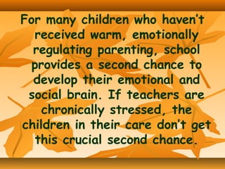For many children who haven’t
received warm, emotionally
regulating parenting, school
provides a second chance to
develop their emotional and
social brain. If teachers are
chronically stressed, the
children in their care don’t get
this crucial second chance.

 
