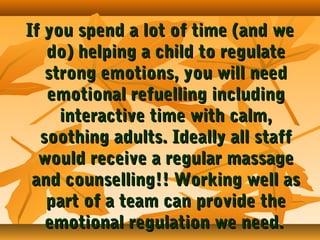 If you spend a lot of time (and we
do) helping a child to regulate
strong emotions, you will need
emotional refuelling including
interactive time with calm,
soothing adults. Ideally all staff
would receive a regular massage
and counselling!! Working well as
part of a team can provide the
emotional regulation we need.

 