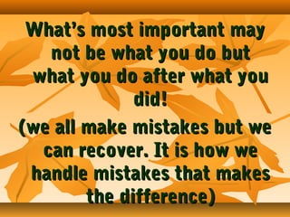 What’s most important may
not be what you do but
what you do after what you
did!
(we all make mistakes but we
can recover. It is how we
handle mistakes that makes
the difference)

 