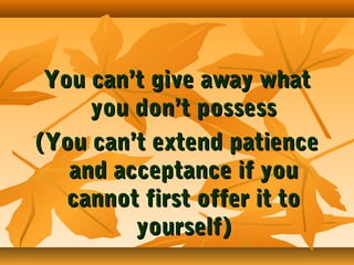 You can’t give away what
you don’t possess
(You can’t extend patience
and acceptance if you
cannot first offer it to
yourself)

 