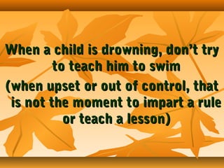 When a child is drowning, don’t try
to teach him to swim
(when upset or out of control, that
is not the moment to impart a rule
or teach a lesson)

 