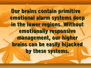 Our brains contain primitive
emotional alarm systems deep
in the lower regions. Without
emotionally responsive
management, our higher
brains can be easily hijacked
by these systems.

 