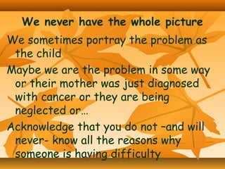 We never have the whole picture
We sometimes portray the problem as
the child
Maybe we are the problem in some way
or their mother was just diagnosed
with cancer or they are being
neglected or…
Acknowledge that you do not –and will
never- know all the reasons why
someone is having difficulty

 