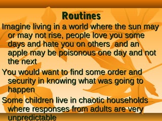Routines

Imagine living in a world where the sun may
or may not rise, people love you some
days and hate you on others and an
apple may be poisonous one day and not
the next
You would want to find some order and
security in knowing what was going to
happen
Some children live in chaotic households
where responses from adults are very
unpredictable

 