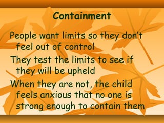 Containment
People want limits so they don’t
feel out of control
They test the limits to see if
they will be upheld
When they are not, the child
feels anxious that no one is
strong enough to contain them

 