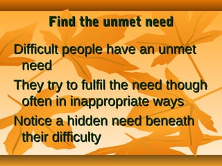 Find the unmet need
Difficult people have an unmet
need
They try to fulfil the need though
often in inappropriate ways
Notice a hidden need beneath
their difficulty

 