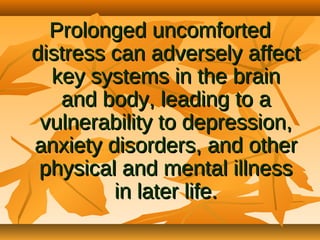 Prolonged uncomforted
distress can adversely affect
key systems in the brain
and body, leading to a
vulnerability to depression,
anxiety disorders, and other
physical and mental illness
in later life.

 