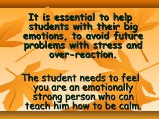 It is essential to help
students with their big
emotions, to avoid future
problems with stress and
over-reaction.
The student needs to feel
you are an emotionally
strong person who can
teach him how to be calm.

 