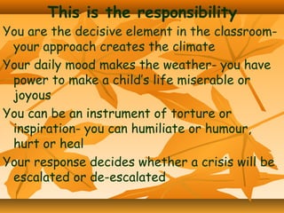 This is the responsibility

You are the decisive element in the classroomyour approach creates the climate
Your daily mood makes the weather- you have
power to make a child’s life miserable or
joyous
You can be an instrument of torture or
inspiration- you can humiliate or humour,
hurt or heal
Your response decides whether a crisis will be
escalated or de-escalated

 