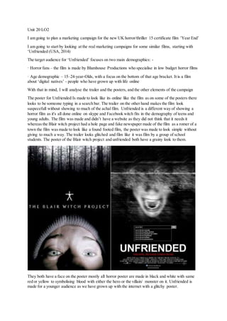 Unit 20 LO2
I am going to plan a marketing campaign for the new UK horror/thriller 15 certificate film ’Year End’
I am going to start by looking at the real marketing campaigns for some similar films, starting with
‘Unfriended (USA, 2014)
The target audience for ‘Unfriended’ focuses on two main demographics: -
· Horror fans – the film is made by Blumhouse Productions who specialise in low budget horror films
· Age demographic – 15–24-year-Olds, with a focus on the bottom of that age bracket. It is a film
about ‘digital natives’ - people who have grown up with life online
With that in mind, I will analyse the trailer and the posters, and the other elements of the campaign
The poster for Unfriended Is made to look like its online like the film as on some of the posters there
looks to be someone typing in a search bar. The trailer on the other hand makes the film look
suspecefull without showing to much of the achal film. Unfriended is a different way of showing a
horror film as it's all done online on skype and Facebook witch fits in the demography of teens and
young adults. The film was made and didn’t have a website as they did not think that it needs it
whereas the Blair witch project had a hole page and fake newspaper made of the film as a romer of a
town the film was made to look like a found footed film, the poster was made to look simple without
giving to much a way. The trailer looks glitched and film like it was film by a group of school
students. The poster of the Blair witch project and unfriended both have a grainy look to them.
They both have a face on the poster mostly all horror poster are made in black and white with same
red or yellow to symbolising blood with either the hero or the villain/ monster on it. Unfriended is
made for a younger audience as we have grown up with the internet with a glitchy poster.
 